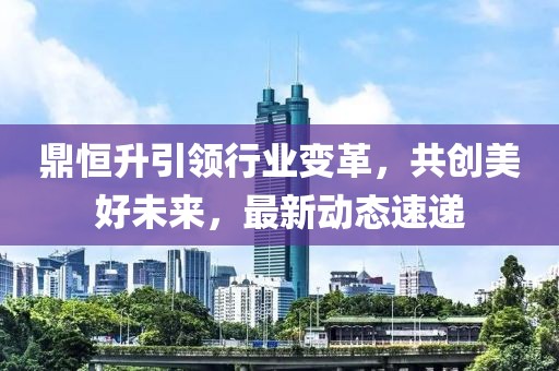 鼎恒升引领行业变革，共创美好未来，最新动态速递