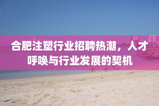 合肥注塑行业招聘热潮，人才呼唤与行业发展的契机