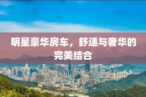 明星豪华房车，舒适与奢华的完美结合
