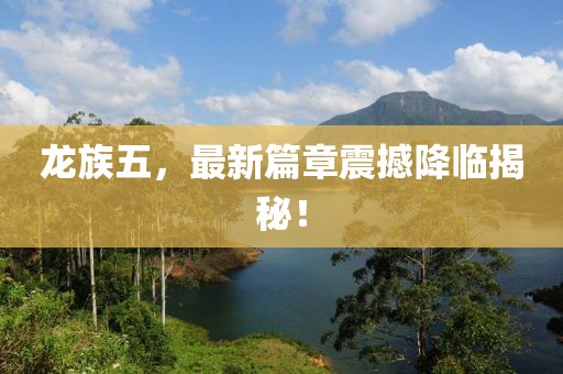 龙族五，最新篇章震撼降临揭秘！