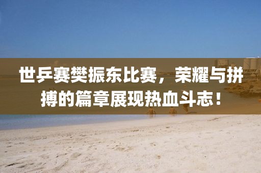世乒赛樊振东比赛，荣耀与拼搏的篇章展现热血斗志！