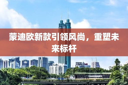 蒙迪欧新款引领风尚，重塑未来标杆