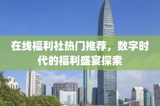 在线福利社热门推荐，数字时代的福利盛宴探索