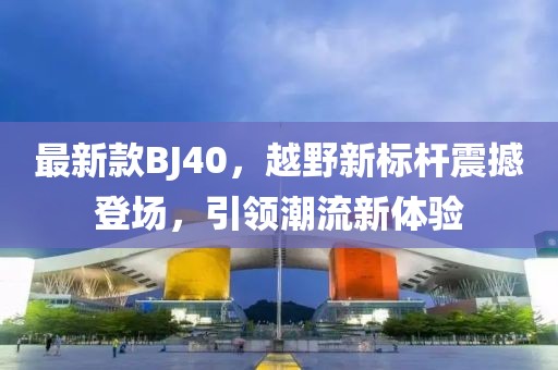 最新款BJ40，越野新标杆震撼登场，引领潮流新体验