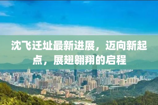 沈飞迁址最新进展，迈向新起点，展翅翱翔的启程