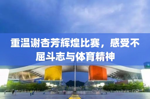 重温谢杏芳辉煌比赛，感受不屈斗志与体育精神