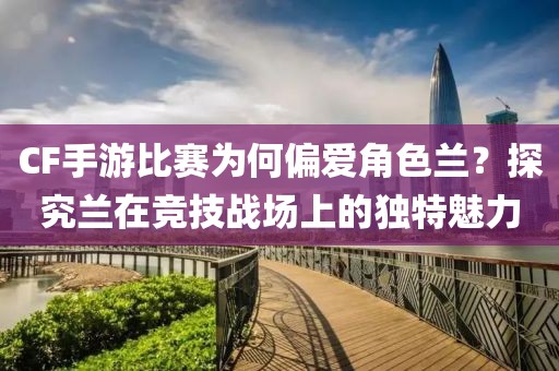 CF手游比赛为何偏爱角色兰？探究兰在竞技战场上的独特魅力