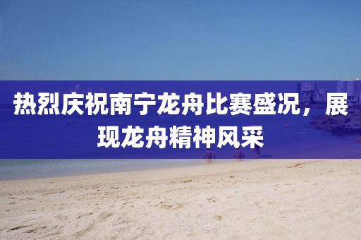 热烈庆祝南宁龙舟比赛盛况，展现龙舟精神风采