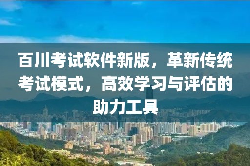 百川考试软件新版，革新传统考试模式，高效学习与评估的助力工具
