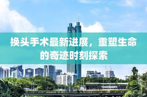 换头手术最新进展，重塑生命的奇迹时刻探索