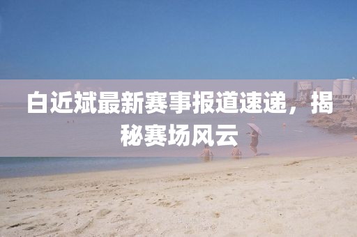 白近斌最新赛事报道速递，揭秘赛场风云
