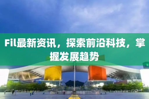 Fil最新资讯，探索前沿科技，掌握发展趋势