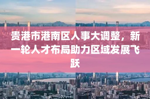 贵港市港南区人事大调整，新一轮人才布局助力区域发展飞跃