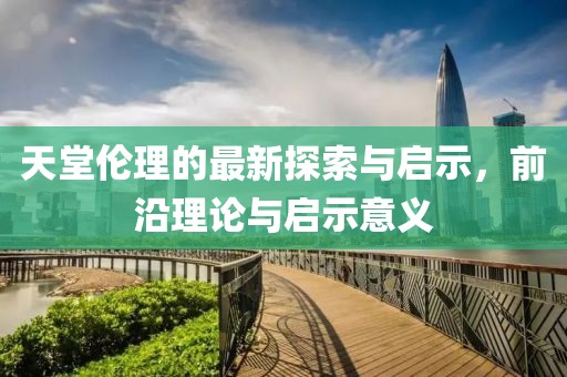 天堂伦理的最新探索与启示，前沿理论与启示意义