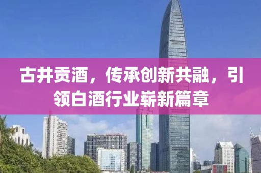 古井贡酒，传承创新共融，引领白酒行业崭新篇章