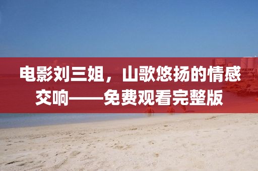 电影刘三姐，山歌悠扬的情感交响——免费观看完整版