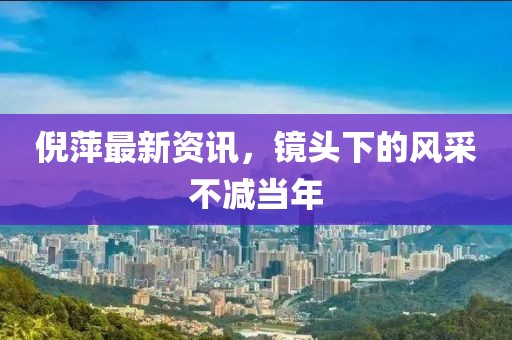 倪萍最新资讯，镜头下的风采不减当年