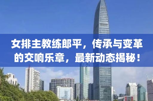 女排主教练郎平，传承与变革的交响乐章，最新动态揭秘！