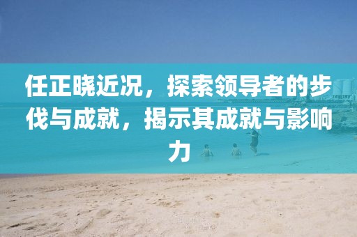 任正晓近况，探索领导者的步伐与成就，揭示其成就与影响力
