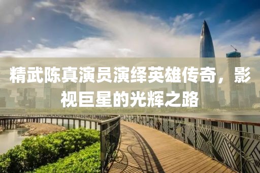 精武陈真演员演绎英雄传奇，影视巨星的光辉之路