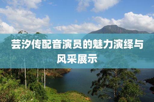 芸汐传配音演员的魅力演绎与风采展示