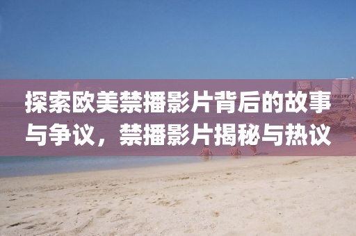 探索欧美禁播影片背后的故事与争议，禁播影片揭秘与热议