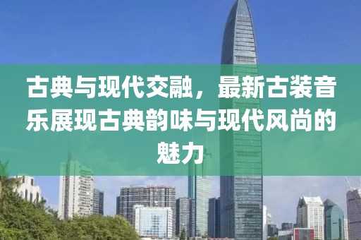 古典与现代交融，最新古装音乐展现古典韵味与现代风尚的魅力