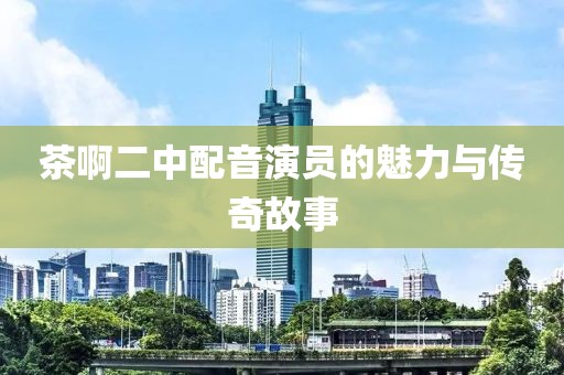 茶啊二中配音演员的魅力与传奇故事