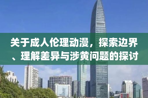关于成人伦理动漫，探索边界、理解差异与涉黄问题的探讨