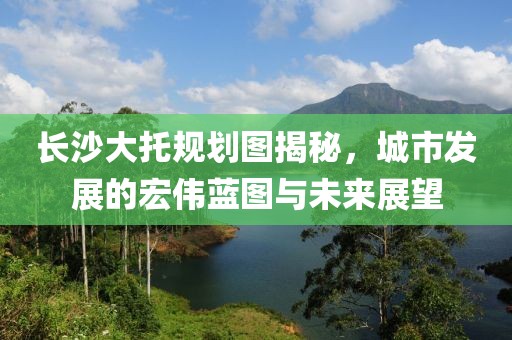 长沙大托规划图揭秘，城市发展的宏伟蓝图与未来展望