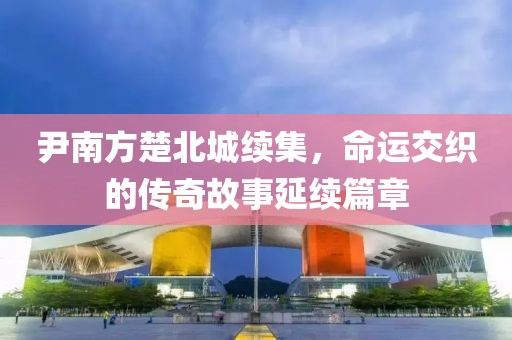 尹南方楚北城续集，命运交织的传奇故事延续篇章