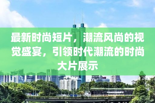 最新时尚短片，潮流风尚的视觉盛宴，引领时代潮流的时尚大片展示