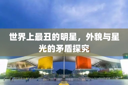 世界上最丑的明星，外貌与星光的矛盾探究
