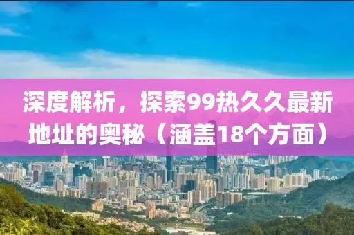 深度解析，探索99热久久最新地址的奥秘（涵盖18个方面）