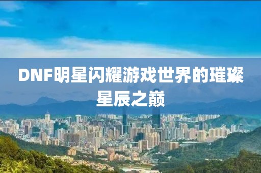 DNF明星闪耀游戏世界的璀璨星辰之巅