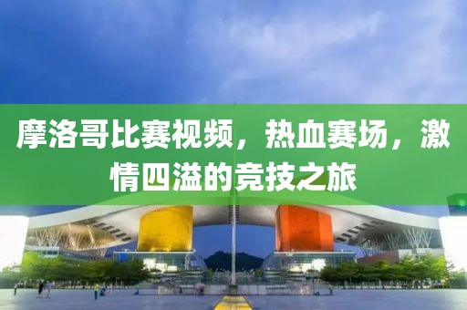 摩洛哥比赛视频，热血赛场，激情四溢的竞技之旅