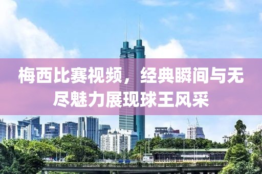 梅西比赛视频，经典瞬间与无尽魅力展现球王风采
