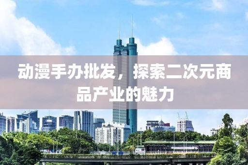 动漫手办批发，探索二次元商品产业的魅力