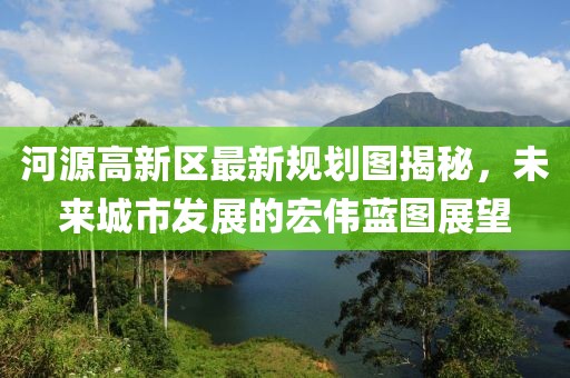 河源高新区最新规划图揭秘，未来城市发展的宏伟蓝图展望