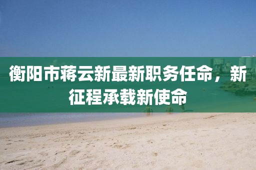 衡阳市蒋云新最新职务任命，新征程承载新使命