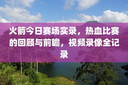 火箭今日赛场实录，热血比赛的回顾与前瞻，视频录像全记录