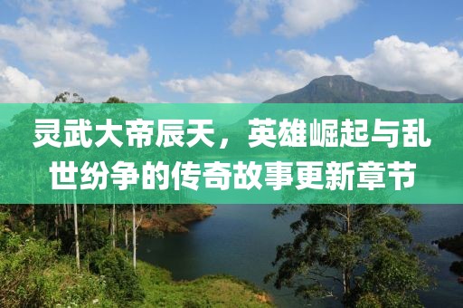 灵武大帝辰天，英雄崛起与乱世纷争的传奇故事更新章节