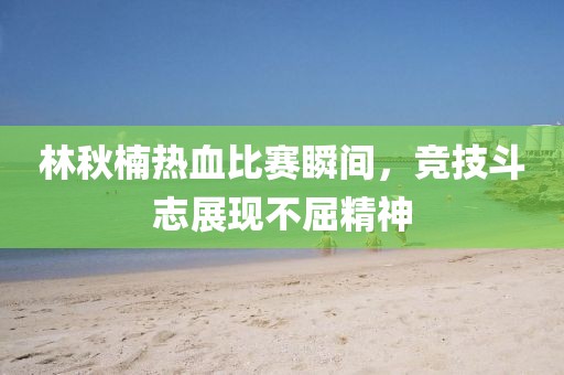 林秋楠热血比赛瞬间，竞技斗志展现不屈精神