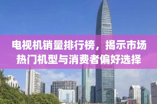 电视机销量排行榜，揭示市场热门机型与消费者偏好选择
