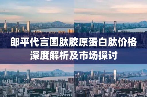 郎平代言国肽胶原蛋白肽价格深度解析及市场探讨