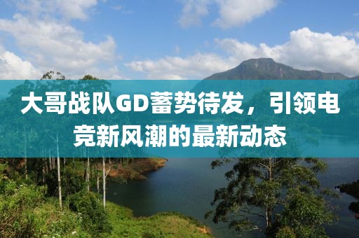 大哥战队GD蓄势待发，引领电竞新风潮的最新动态