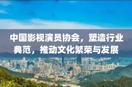 中国影视演员协会，塑造行业典范，推动文化繁荣与发展