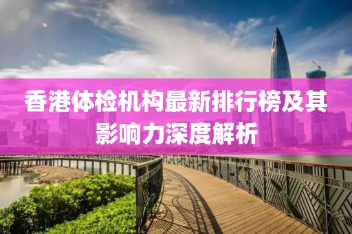 香港体检机构最新排行榜及其影响力深度解析