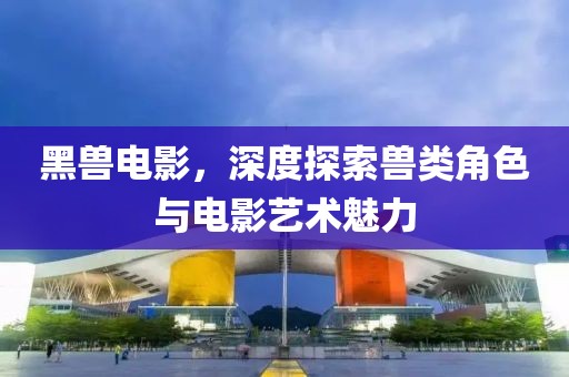 黑兽电影，深度探索兽类角色与电影艺术魅力