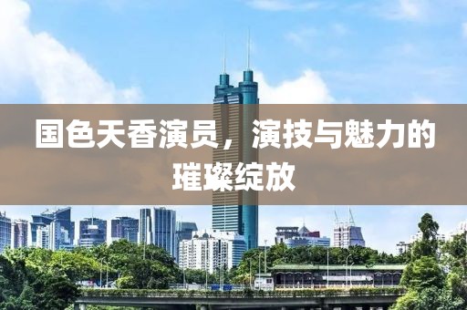 国色天香演员，演技与魅力的璀璨绽放